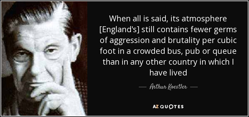 When all is said, its atmosphere [England's] still contains fewer germs of aggression and brutality per cubic foot in a crowded bus, pub or queue than in any other country in which I have lived - Arthur Koestler