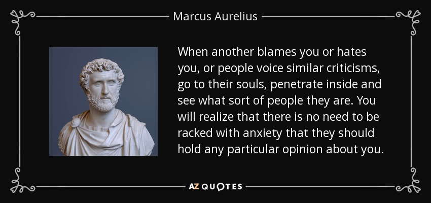 When another blames you or hates you, or people voice similar criticisms, go to their souls, penetrate inside and see what sort of people they are. You will realize that there is no need to be racked with anxiety that they should hold any particular opinion about you. - Marcus Aurelius