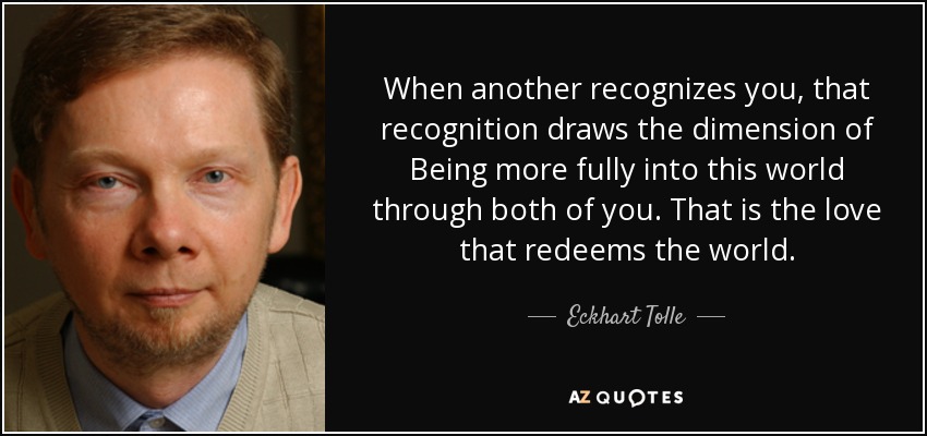 When another recognizes you, that recognition draws the dimension of Being more fully into this world through both of you. That is the love that redeems the world. - Eckhart Tolle