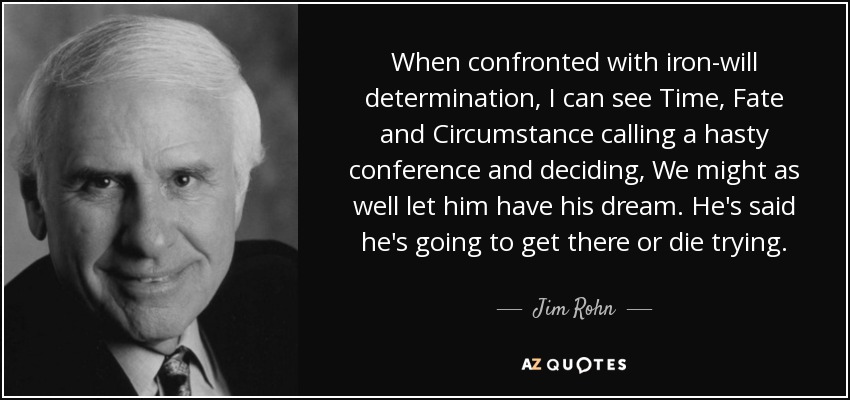 When confronted with iron-will determination, I can see Time, Fate and Circumstance calling a hasty conference and deciding, We might as well let him have his dream. He's said he's going to get there or die trying. - Jim Rohn