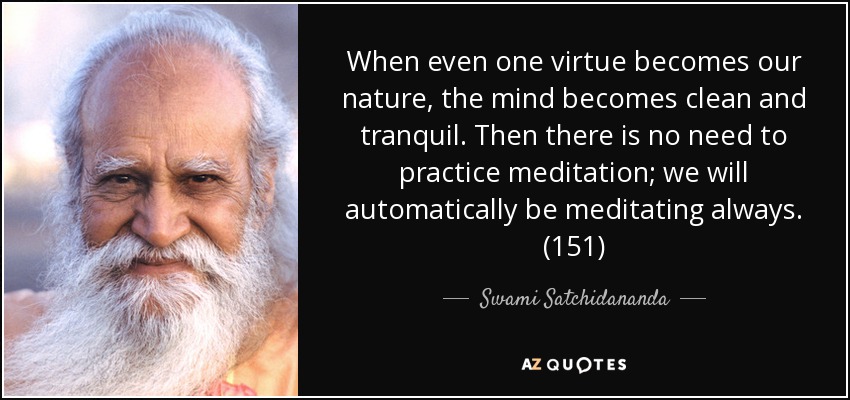 When even one virtue becomes our nature, the mind becomes clean and tranquil. Then there is no need to practice meditation; we will automatically be meditating always. (151) - Swami Satchidananda