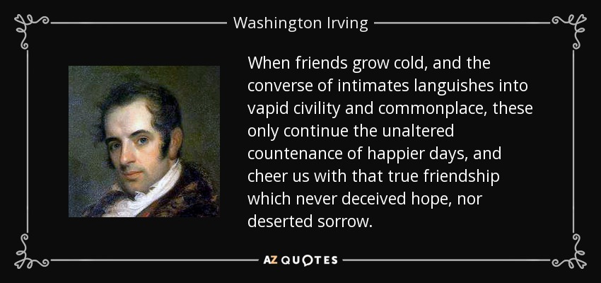 When friends grow cold, and the converse of intimates languishes into vapid civility and commonplace, these only continue the unaltered countenance of happier days, and cheer us with that true friendship which never deceived hope, nor deserted sorrow. - Washington Irving