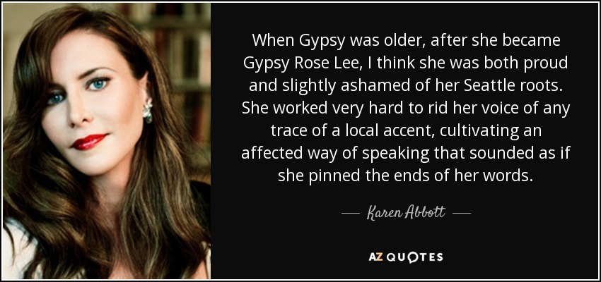 When Gypsy was older, after she became Gypsy Rose Lee, I think she was both proud and slightly ashamed of her Seattle roots. She worked very hard to rid her voice of any trace of a local accent, cultivating an affected way of speaking that sounded as if she pinned the ends of her words. - Karen Abbott