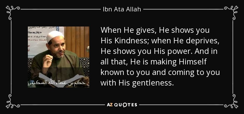 When He gives, He shows you His Kindness; when He deprives, He shows you His power. And in all that, He is making Himself known to you and coming to you with His gentleness. - Ibn Ata Allah