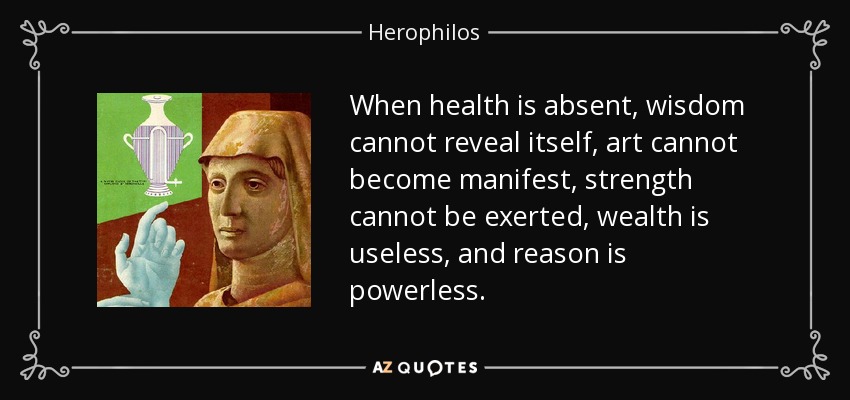 When health is absent, wisdom cannot reveal itself, art cannot become manifest, strength cannot be exerted, wealth is useless, and reason is powerless. - Herophilos