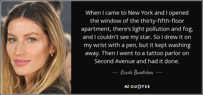 When I came to New York and I opened the window of the thirty-fifth-floor apartment, there's light pollution and fog, and I couldn't see my star. So I drew it on my wrist with a pen, but it kept washing away. Then I went to a tattoo parlor on Second Avenue and had it done. - Gisele Bundchen