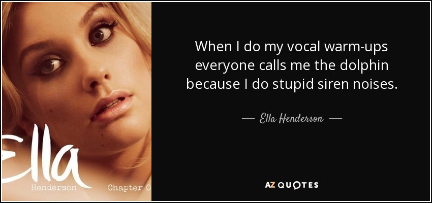 When I do my vocal warm-ups everyone calls me the dolphin because I do stupid siren noises. - Ella Henderson