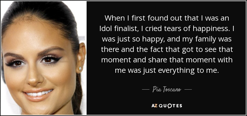 When I first found out that I was an Idol finalist, I cried tears of happiness. I was just so happy, and my family was there and the fact that got to see that moment and share that moment with me was just everything to me. - Pia Toscano