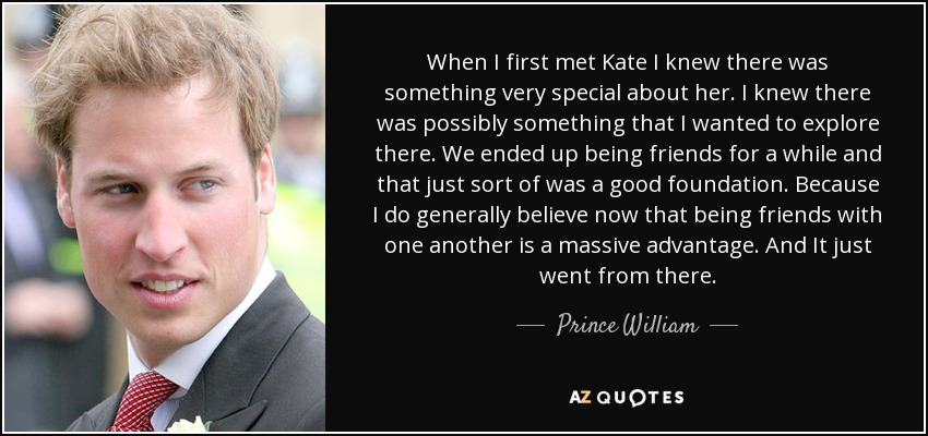 When I first met Kate I knew there was something very special about her. I knew there was possibly something that I wanted to explore there. We ended up being friends for a while and that just sort of was a good foundation. Because I do generally believe now that being friends with one another is a massive advantage. And It just went from there. - Prince William