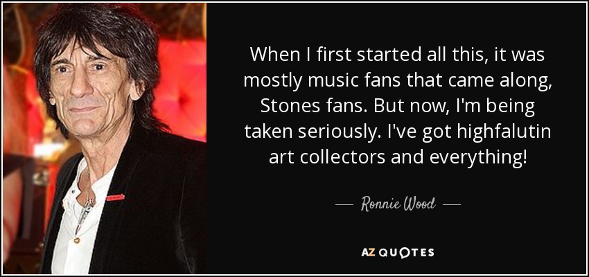 When I first started all this, it was mostly music fans that came along, Stones fans. But now, I'm being taken seriously. I've got highfalutin art collectors and everything! - Ronnie Wood