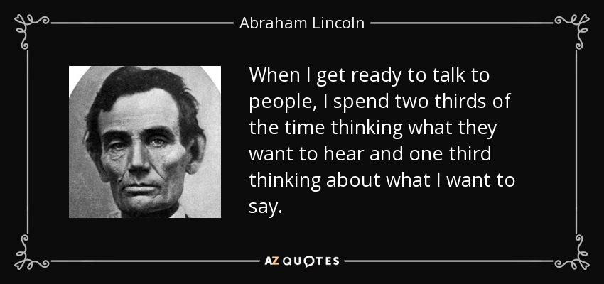 When I get ready to talk to people, I spend two thirds of the time thinking what they want to hear and one third thinking about what I want to say. - Abraham Lincoln