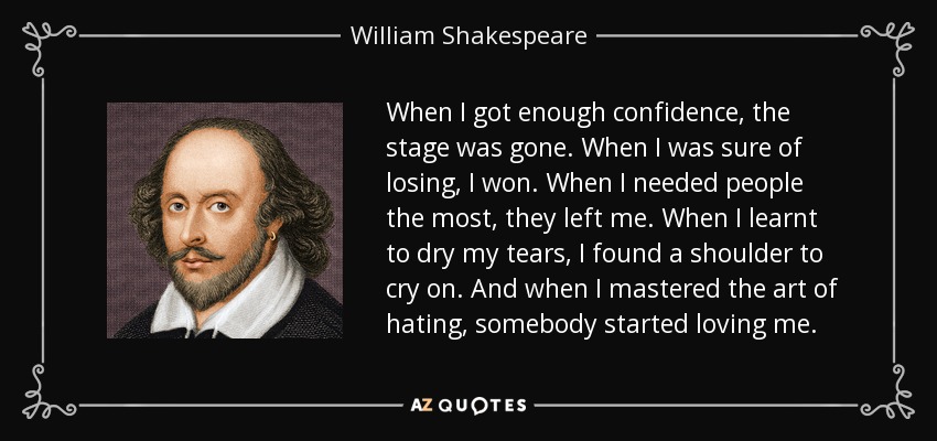 When I got enough confidence, the stage was gone. When I was sure of losing, I won. When I needed people the most, they left me. When I learnt to dry my tears, I found a shoulder to cry on. And when I mastered the art of hating, somebody started loving me. - William Shakespeare