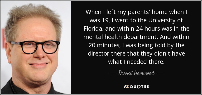When I left my parents' home when I was 19, I went to the University of Florida, and within 24 hours was in the mental health department. And within 20 minutes, I was being told by the director there that they didn't have what I needed there. - Darrell Hammond