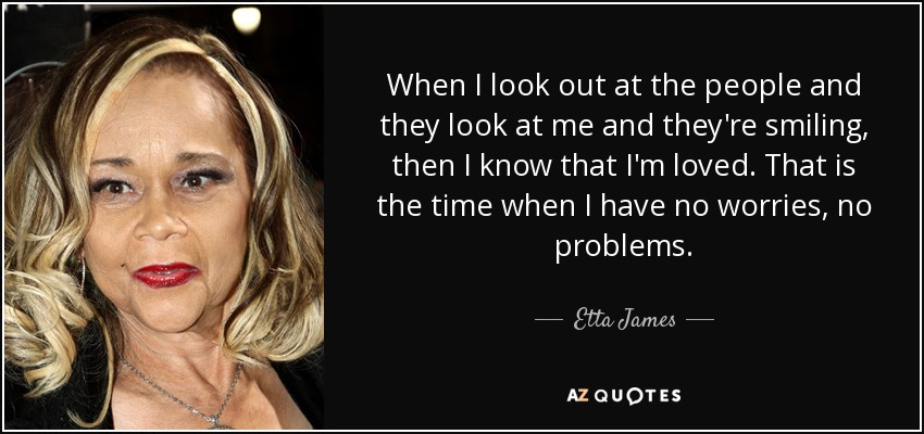 When I look out at the people and they look at me and they're smiling, then I know that I'm loved. That is the time when I have no worries, no problems. - Etta James