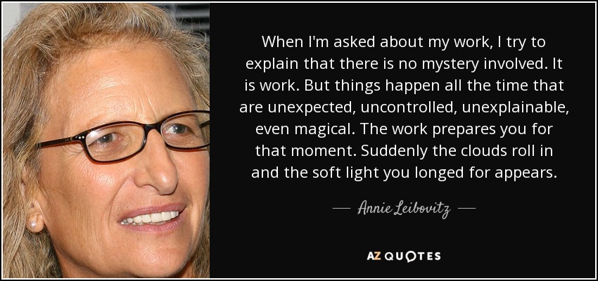 When I'm asked about my work, I try to explain that there is no mystery involved. It is work. But things happen all the time that are unexpected, uncontrolled, unexplainable, even magical. The work prepares you for that moment. Suddenly the clouds roll in and the soft light you longed for appears. - Annie Leibovitz