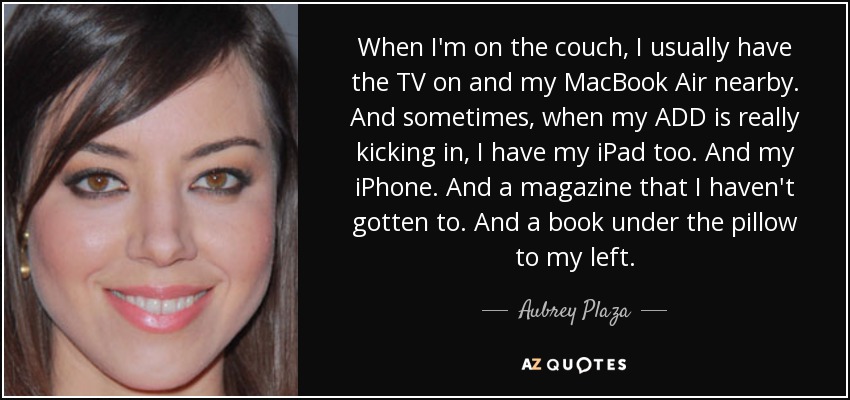 When I'm on the couch, I usually have the TV on and my MacBook Air nearby. And sometimes, when my ADD is really kicking in, I have my iPad too. And my iPhone. And a magazine that I haven't gotten to. And a book under the pillow to my left. - Aubrey Plaza