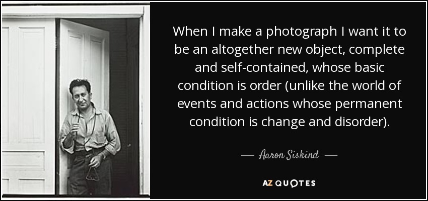 When I make a photograph I want it to be an altogether new object, complete and self-contained, whose basic condition is order (unlike the world of events and actions whose permanent condition is change and disorder). - Aaron Siskind