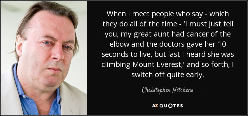 Cuando me encuentro con gente que dice -lo que hacen todo el tiempo-: "Debo decirte que mi tía abuela tenía cáncer de codo y los médicos le dieron 10 segundos de vida, pero lo último que supe es que estaba escalando el Everest", etc., me desconecto bastante pronto". - Christopher Hitchens