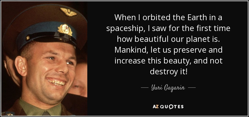 When I orbited the Earth in a spaceship, I saw for the first time how beautiful our planet is. Mankind, let us preserve and increase this beauty, and not destroy it! - Yuri Gagarin