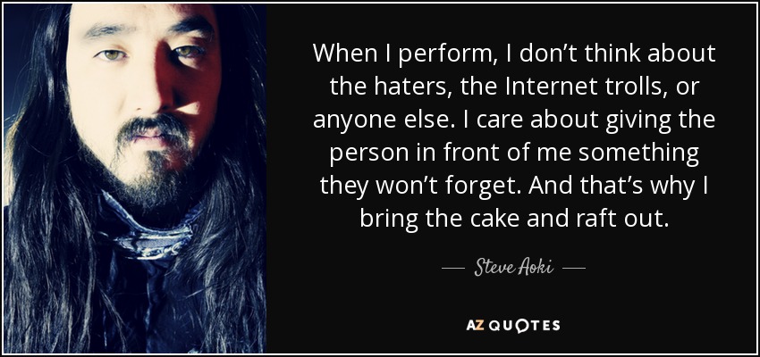 When I perform, I don’t think about the haters, the Internet trolls, or anyone else. I care about giving the person in front of me something they won’t forget. And that’s why I bring the cake and raft out. - Steve Aoki