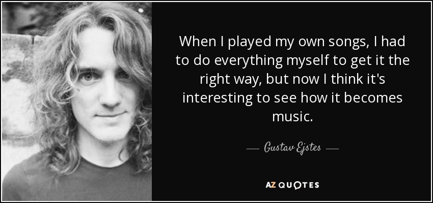 When I played my own songs, I had to do everything myself to get it the right way, but now I think it's interesting to see how it becomes music. - Gustav Ejstes
