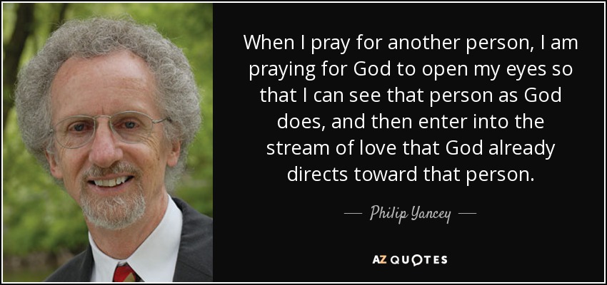 When I pray for another person, I am praying for God to open my eyes so that I can see that person as God does, and then enter into the stream of love that God already directs toward that person. - Philip Yancey