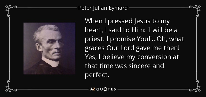 When I pressed Jesus to my heart, I said to Him: 'I will be a priest. I promise You!' ...Oh, what graces Our Lord gave me then! Yes, I believe my conversion at that time was sincere and perfect. - Peter Julian Eymard