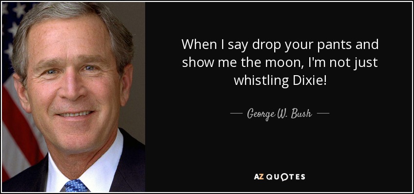 When I say drop your pants and show me the moon, I'm not just whistling Dixie! - George W. Bush