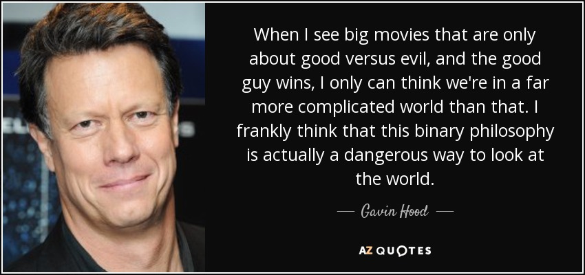 When I see big movies that are only about good versus evil, and the good guy wins, I only can think we're in a far more complicated world than that. I frankly think that this binary philosophy is actually a dangerous way to look at the world. - Gavin Hood