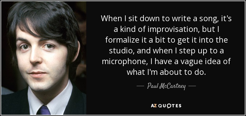 When I sit down to write a song, it's a kind of improvisation, but I formalize it a bit to get it into the studio, and when I step up to a microphone, I have a vague idea of what I'm about to do. - Paul McCartney