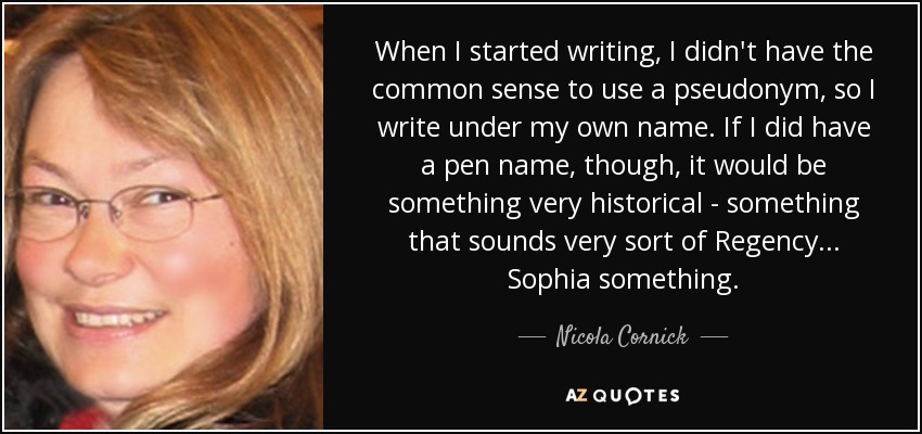 When I started writing, I didn't have the common sense to use a pseudonym, so I write under my own name. If I did have a pen name, though, it would be something very historical - something that sounds very sort of Regency... Sophia something. - Nicola Cornick