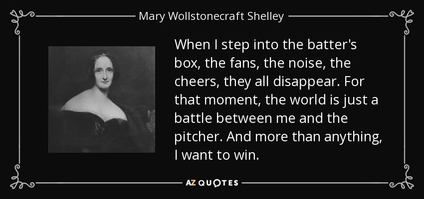 When I step into the batter's box, the fans, the noise, the cheers, they all disappear. For that moment, the world is just a battle between me and the pitcher. And more than anything, I want to win. - Mary Wollstonecraft Shelley