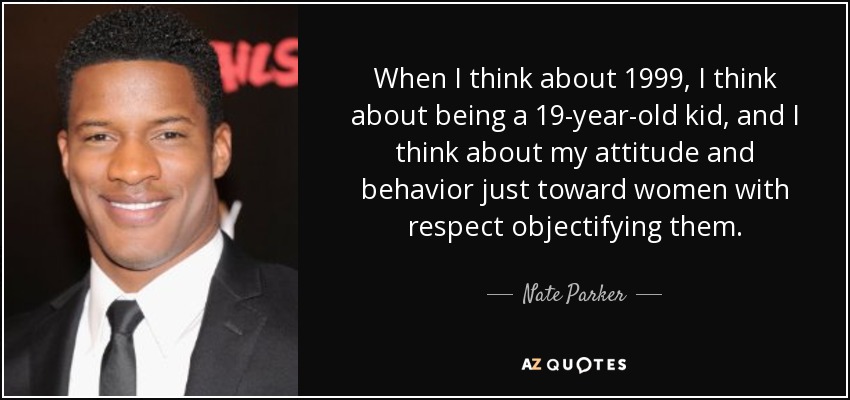 When I think about 1999, I think about being a 19-year-old kid, and I think about my attitude and behavior just toward women with respect objectifying them. - Nate Parker