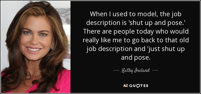 When I used to model, the job description is 'shut up and pose.' There are people today who would really like me to go back to that old job description and 'just shut up and pose. - Kathy Ireland
