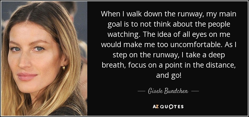 When I walk down the runway, my main goal is to not think about the people watching. The idea of all eyes on me would make me too uncomfortable. As I step on the runway, I take a deep breath, focus on a point in the distance, and go! - Gisele Bundchen