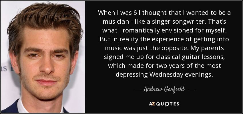 When I was 6 I thought that I wanted to be a musician - like a singer-songwriter. That's what I romantically envisioned for myself. But in reality the experience of getting into music was just the opposite. My parents signed me up for classical guitar lessons, which made for two years of the most depressing Wednesday evenings. - Andrew Garfield
