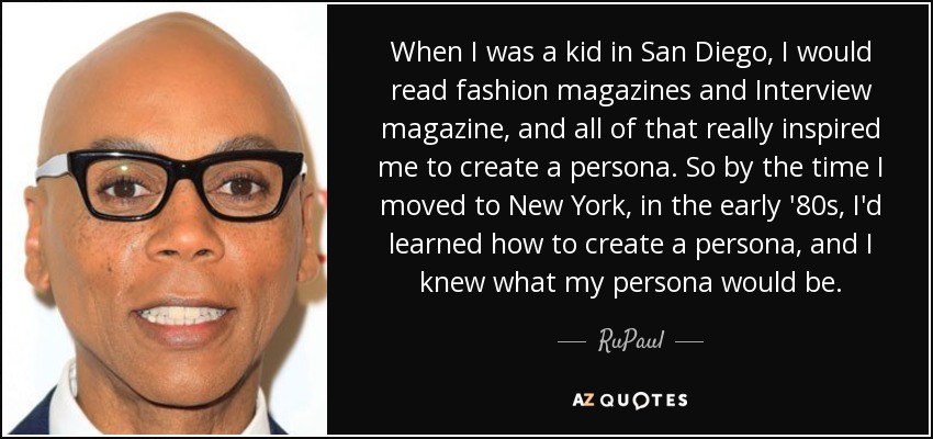 When I was a kid in San Diego, I would read fashion magazines and Interview magazine, and all of that really inspired me to create a persona. So by the time I moved to New York, in the early '80s, I'd learned how to create a persona, and I knew what my persona would be. - RuPaul