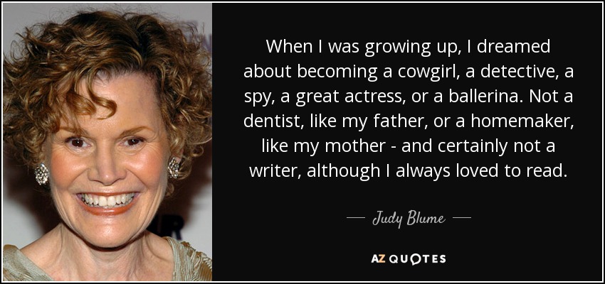 When I was growing up, I dreamed about becoming a cowgirl, a detective, a spy, a great actress, or a ballerina. Not a dentist, like my father, or a homemaker, like my mother - and certainly not a writer, although I always loved to read. - Judy Blume