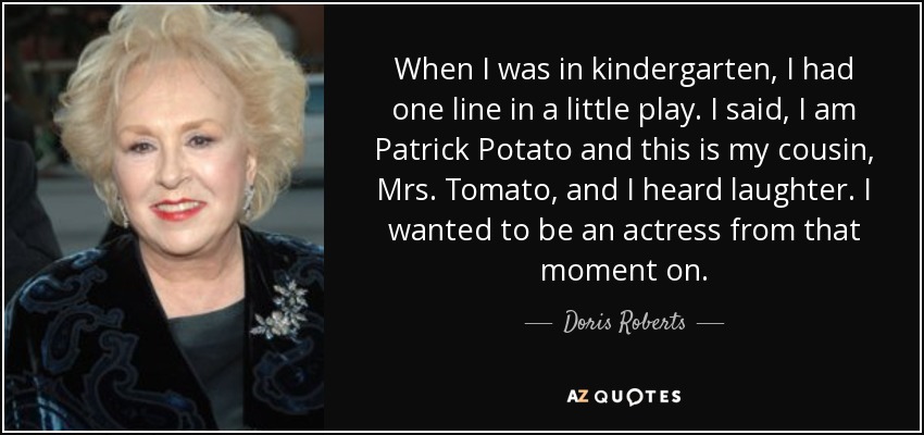 When I was in kindergarten, I had one line in a little play. I said, I am Patrick Potato and this is my cousin, Mrs. Tomato, and I heard laughter. I wanted to be an actress from that moment on. - Doris Roberts