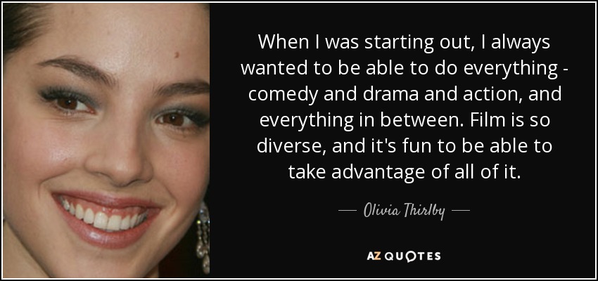 When I was starting out, I always wanted to be able to do everything - comedy and drama and action, and everything in between. Film is so diverse, and it's fun to be able to take advantage of all of it. - Olivia Thirlby