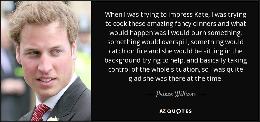 When I was trying to impress Kate, I was trying to cook these amazing fancy dinners and what would happen was I would burn something, something would overspill, something would catch on fire and she would be sitting in the background trying to help, and basically taking control of the whole situation, so I was quite glad she was there at the time. - Prince William