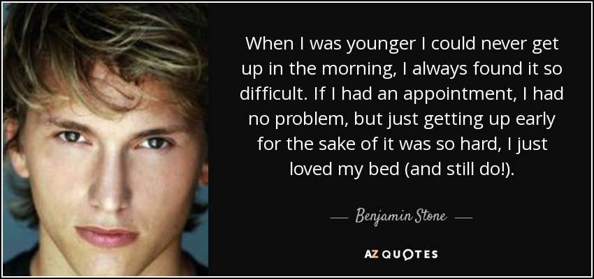 When I was younger I could never get up in the morning, I always found it so difficult. If I had an appointment, I had no problem, but just getting up early for the sake of it was so hard, I just loved my bed (and still do!). - Benjamin Stone