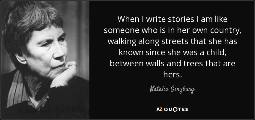 When I write stories I am like someone who is in her own country, walking along streets that she has known since she was a child, between walls and trees that are hers. - Natalia Ginzburg