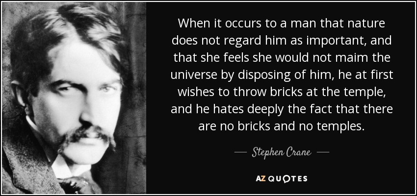 When it occurs to a man that nature does not regard him as important, and that she feels she would not maim the universe by disposing of him, he at first wishes to throw bricks at the temple, and he hates deeply the fact that there are no bricks and no temples. - Stephen Crane