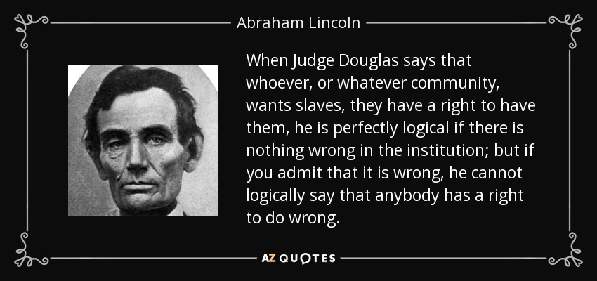 When Judge Douglas says that whoever, or whatever community, wants slaves, they have a right to have them, he is perfectly logical if there is nothing wrong in the institution; but if you admit that it is wrong, he cannot logically say that anybody has a right to do wrong. - Abraham Lincoln