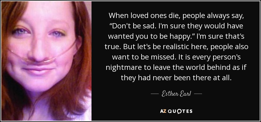 When loved ones die, people always say, “Don't be sad. I'm sure they would have wanted you to be happy.” I'm sure that's true. But let's be realistic here, people also want to be missed. It is every person's nightmare to leave the world behind as if they had never been there at all. - Esther Earl