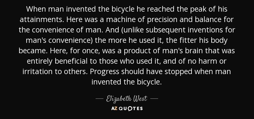 When man invented the bicycle he reached the peak of his attainments. Here was a machine of precision and balance for the convenience of man. And (unlike subsequent inventions for man's convenience) the more he used it, the fitter his body became. Here, for once, was a product of man's brain that was entirely beneficial to those who used it, and of no harm or irritation to others. Progress should have stopped when man invented the bicycle. - Elizabeth West