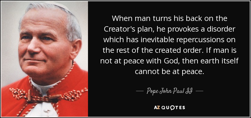 When man turns his back on the Creator's plan, he provokes a disorder which has inevitable repercussions on the rest of the created order. If man is not at peace with God, then earth itself cannot be at peace. - Pope John Paul II