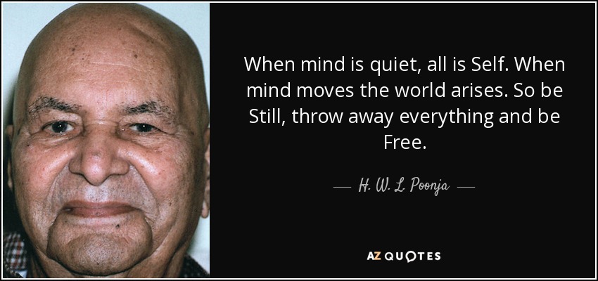 When mind is quiet, all is Self. When mind moves the world arises. So be Still, throw away everything and be Free. - H. W. L. Poonja