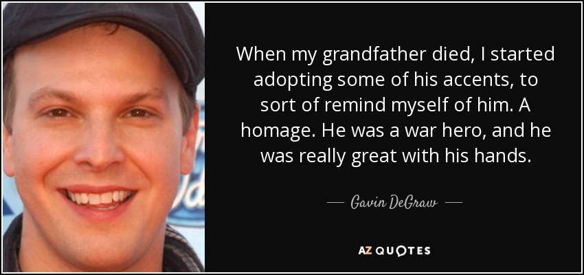 When my grandfather died, I started adopting some of his accents, to sort of remind myself of him. A homage. He was a war hero, and he was really great with his hands. - Gavin DeGraw